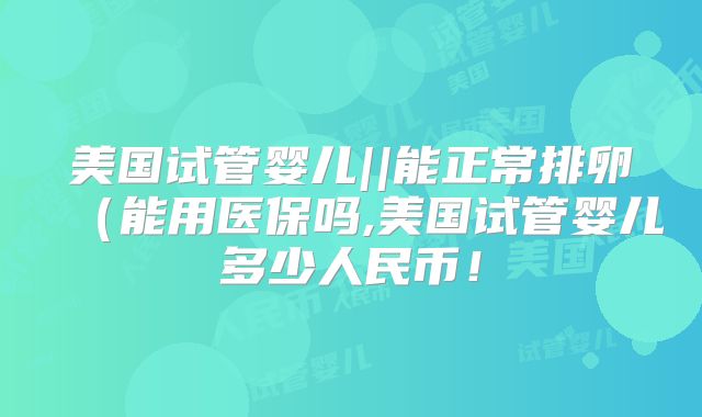 美国试管婴儿||能正常排卵（能用医保吗,美国试管婴儿多少人民币！