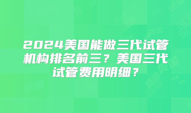 2024美国能做三代试管机构排名前三?美国三代试管费用明细?