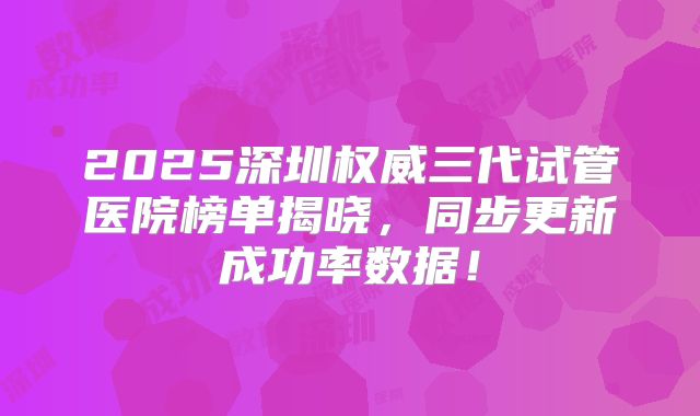 2025深圳权威三代试管医院榜单揭晓，同步更新成功率数据！
