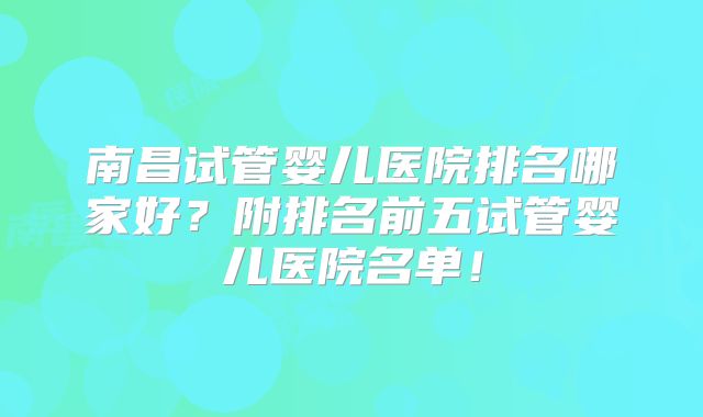 南昌试管婴儿医院排名哪家好?附排名前五试管婴儿医院名单!