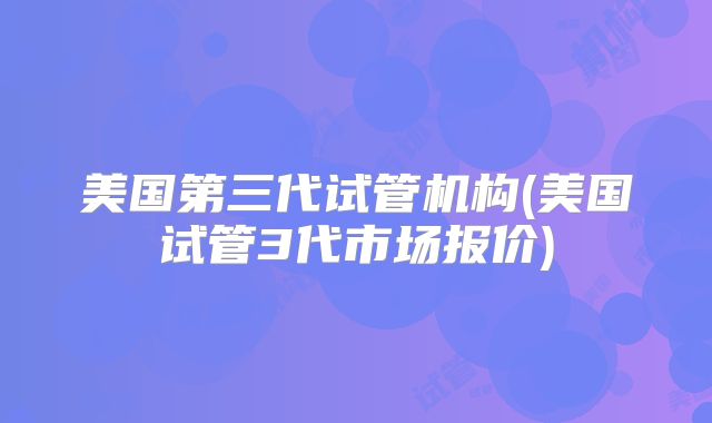 美国第三代试管机构(美国试管3代市场报价)