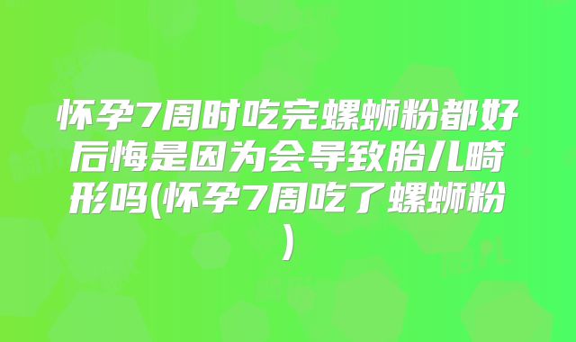 怀孕7周时吃完螺蛳粉都好后悔是因为会导致胎儿畸形吗(怀孕7周吃了螺蛳粉)