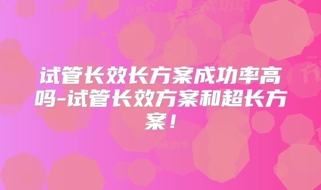 试管长效长方案成功率高吗-试管长效方案和超长方案！