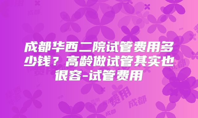 成都华西二院试管费用多少钱？高龄做试管其实也很容-试管费用