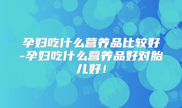 孕妇吃什么营养品比较好-孕妇吃什么营养品好对胎儿好！