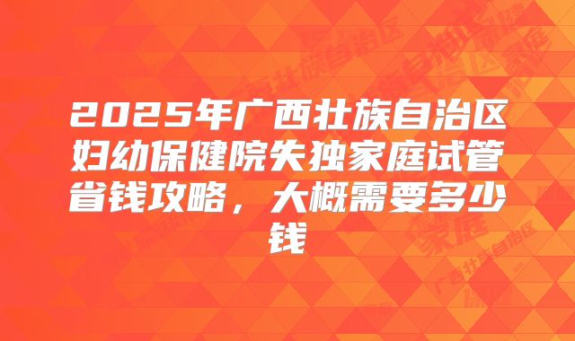 2025年广西壮族自治区妇幼保健院失独家庭试管省钱攻略,大概需要多少钱