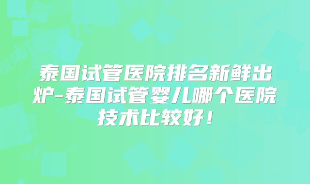 泰国试管医院排名新鲜出炉-泰国试管婴儿哪个医院技术比较好！