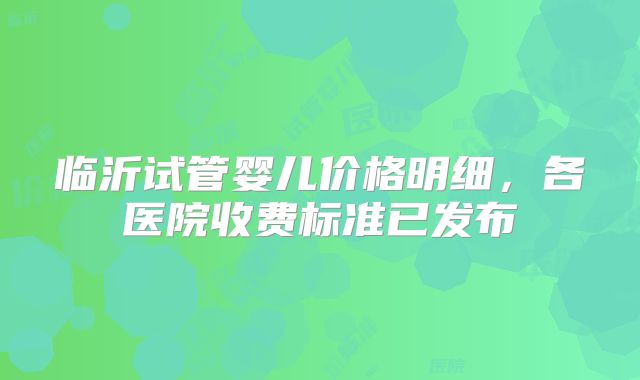 临沂试管婴儿价格明细，各医院收费标准已发布