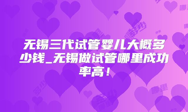 无锡三代试管婴儿大概多少钱_无锡做试管哪里成功率高！