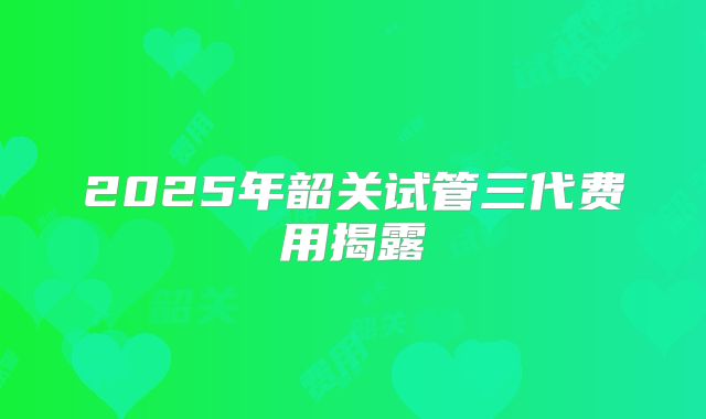 2025年韶关试管三代费用揭露