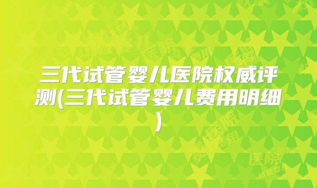 三代试管婴儿医院权威评测(三代试管婴儿费用明细)