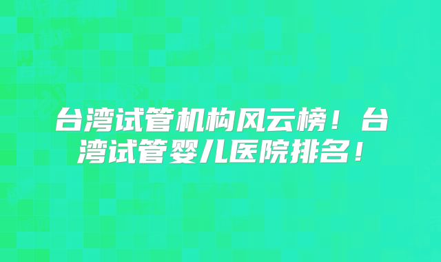 台湾试管机构风云榜！台湾试管婴儿医院排名！