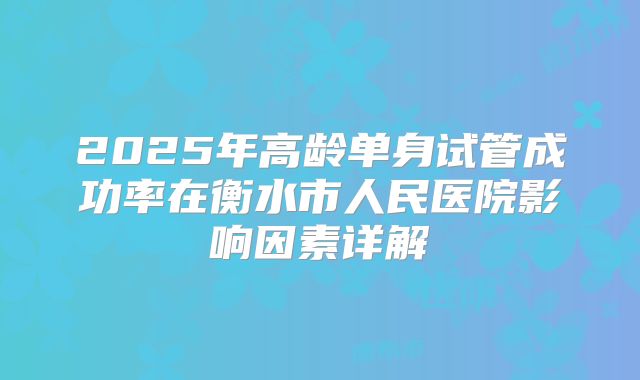 2025年高龄单身试管成功率在衡水市人民医院影响因素详解