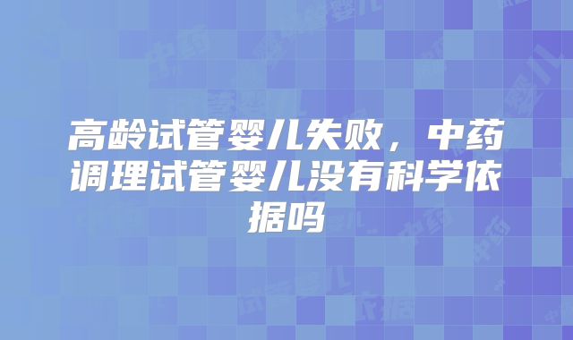 高龄试管婴儿失败，中药调理试管婴儿没有科学依据吗