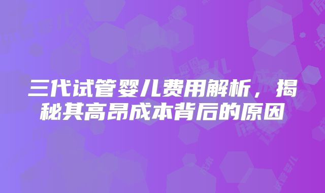 三代试管婴儿费用解析，揭秘其高昂成本背后的原因