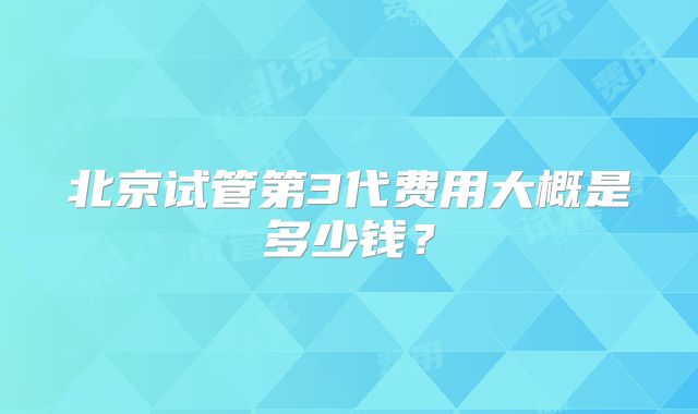 北京试管第3代费用大概是多少钱？