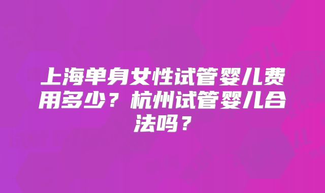 上海单身女性试管婴儿费用多少？杭州试管婴儿合法吗？