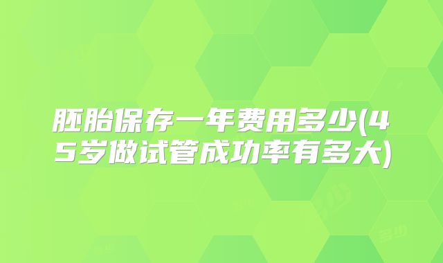 胚胎保存一年费用多少(45岁做试管成功率有多大)