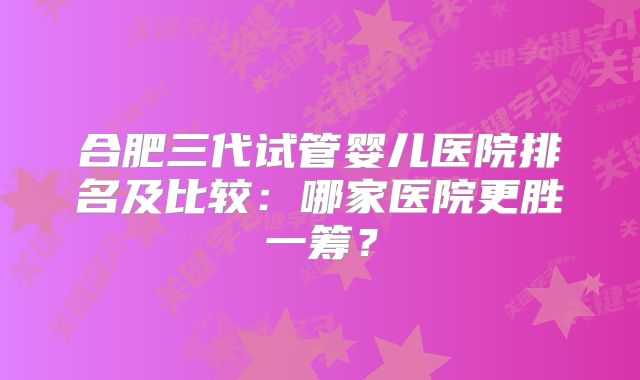 合肥三代试管婴儿医院排名及比较：哪家医院更胜一筹？