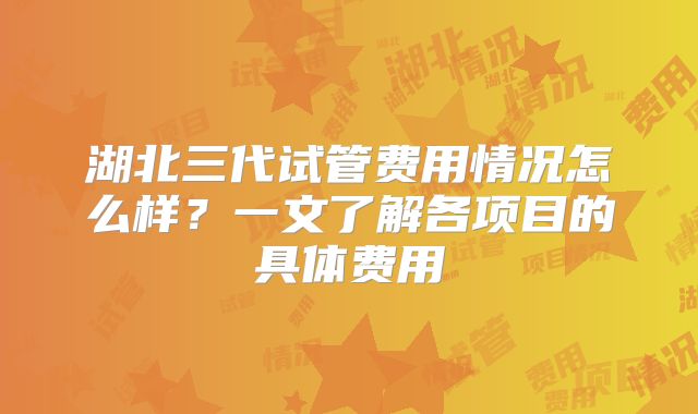 湖北三代试管费用情况怎么样？一文了解各项目的具体费用