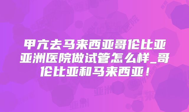 甲亢去马来西亚哥伦比亚亚洲医院做试管怎么样_哥伦比亚和马来西亚!