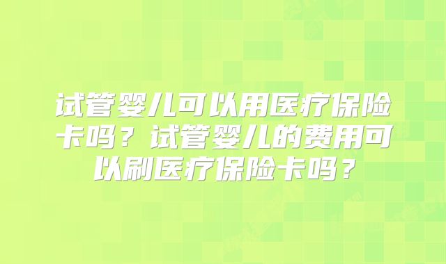 试管婴儿可以用医疗保险卡吗?试管婴儿的费用可以刷医疗保险卡吗?