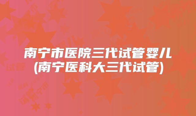 南宁市医院三代试管婴儿(南宁医科大三代试管)