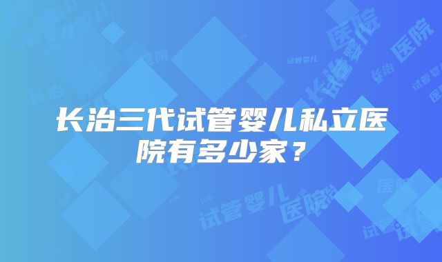 长治三代试管婴儿私立医院有多少家?