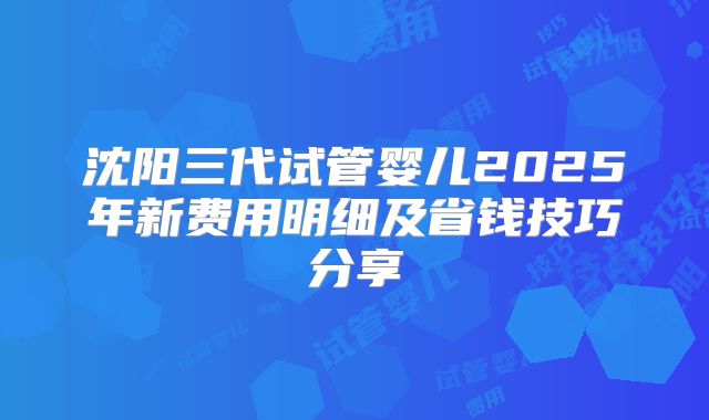 沈阳三代试管婴儿2025年新费用明细及省钱技巧分享