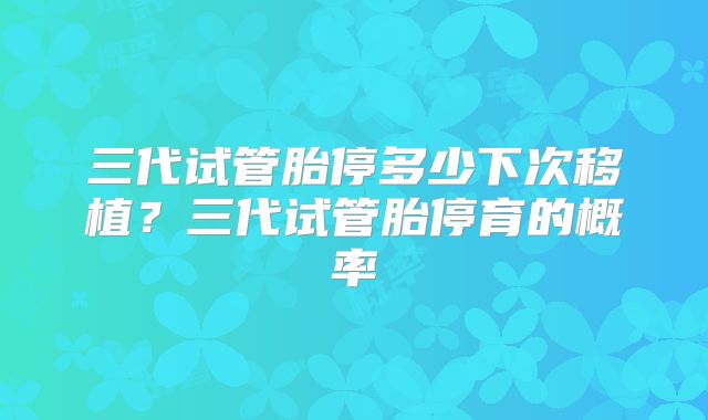 三代试管胎停多少下次移植？三代试管胎停育的概率