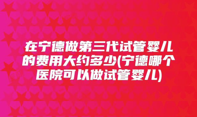 在宁德做第三代试管婴儿的费用大约多少(宁德哪个医院可以做试管婴儿)