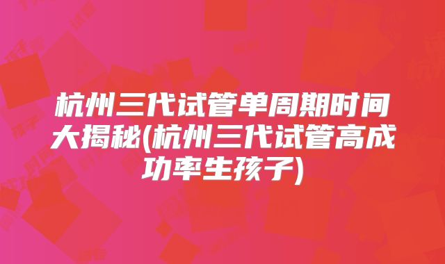 杭州三代试管单周期时间大揭秘(杭州三代试管高成功率生孩子)