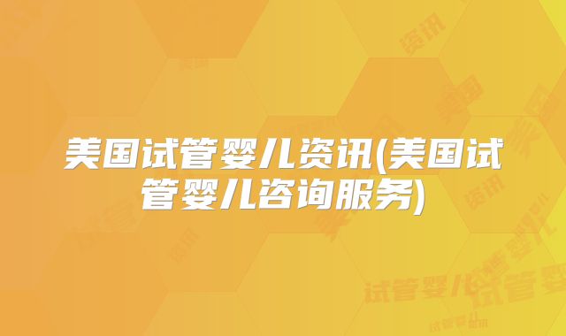 美国试管婴儿资讯(美国试管婴儿咨询服务)