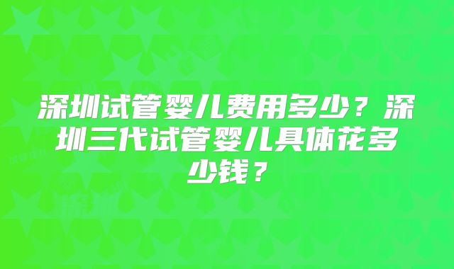深圳试管婴儿费用多少？深圳三代试管婴儿具体花多少钱？