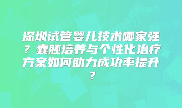 深圳试管婴儿技术哪家强？囊胚培养与个性化治疗方案如何助力成功率提升？