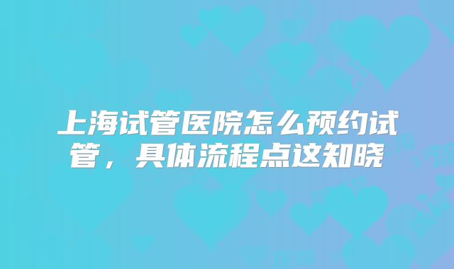 上海试管医院怎么预约试管，具体流程点这知晓