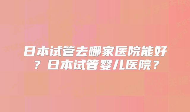 日本试管去哪家医院能好?日本试管婴儿医院?
