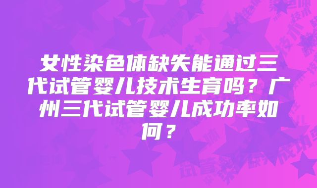 女性染色体缺失能通过三代试管婴儿技术生育吗？广州三代试管婴儿成功率如何？