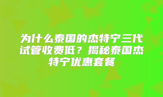 为什么泰国的杰特宁三代试管收费低？揭秘泰国杰特宁优惠套餐