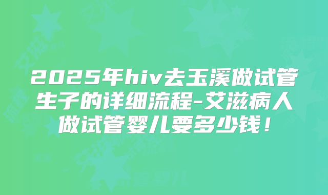 2025年hiv去玉溪做试管生子的详细流程-艾滋病人做试管婴儿要多少钱!