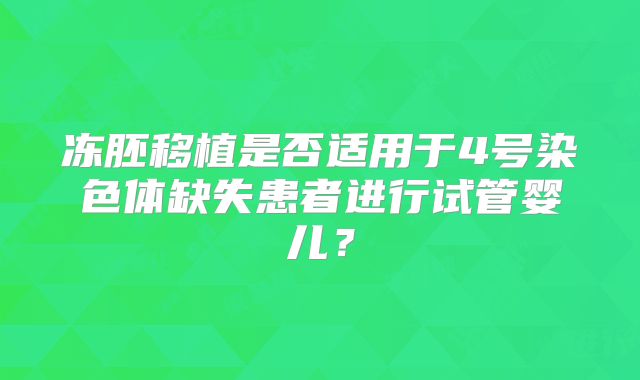 冻胚移植是否适用于4号染色体缺失患者进行试管婴儿？