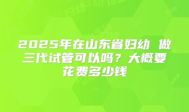 2025年在山东省妇幼 做三代试管可以吗?大概要花费多少钱