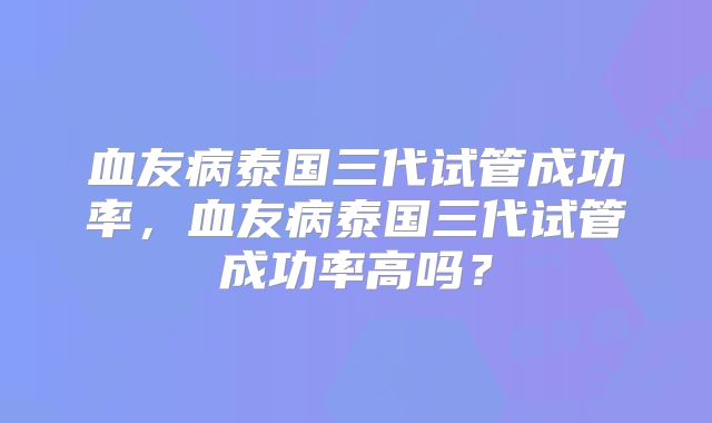 血友病泰国三代试管成功率，血友病泰国三代试管成功率高吗？