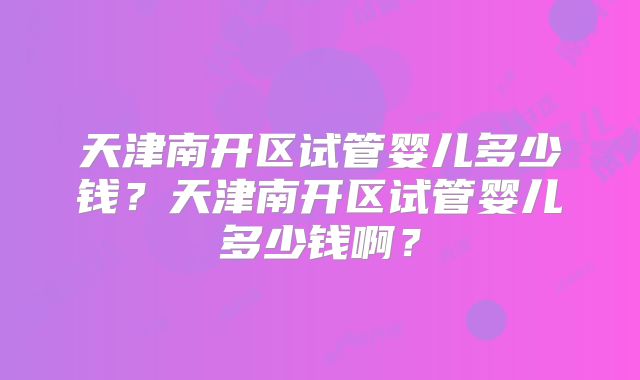 天津南开区试管婴儿多少钱？天津南开区试管婴儿多少钱啊？