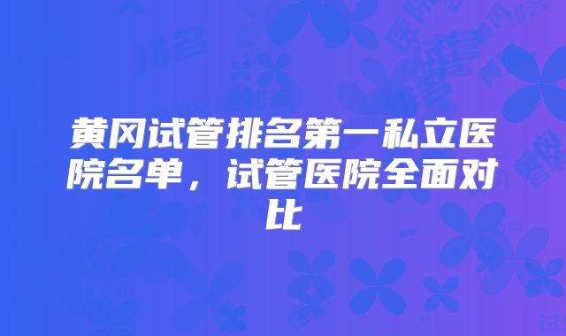 黄冈试管排名第一私立医院名单，试管医院全面对比