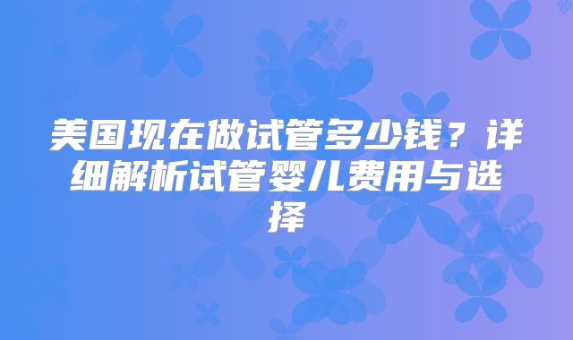 美国现在做试管多少钱？详细解析试管婴儿费用与选择
