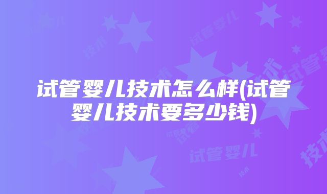 试管婴儿技术怎么样(试管婴儿技术要多少钱)