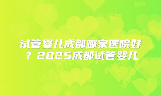 试管婴儿成都哪家医院好?2025成都试管婴儿