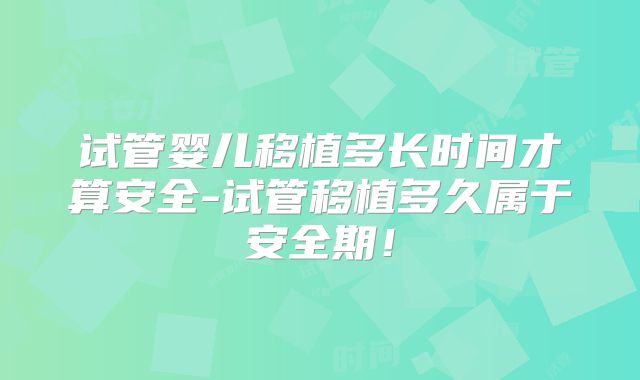 试管婴儿移植多长时间才算安全-试管移植多久属于安全期！