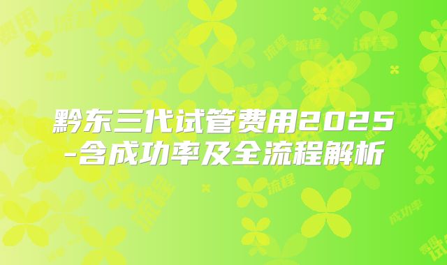 黔东三代试管费用2025-含成功率及全流程解析